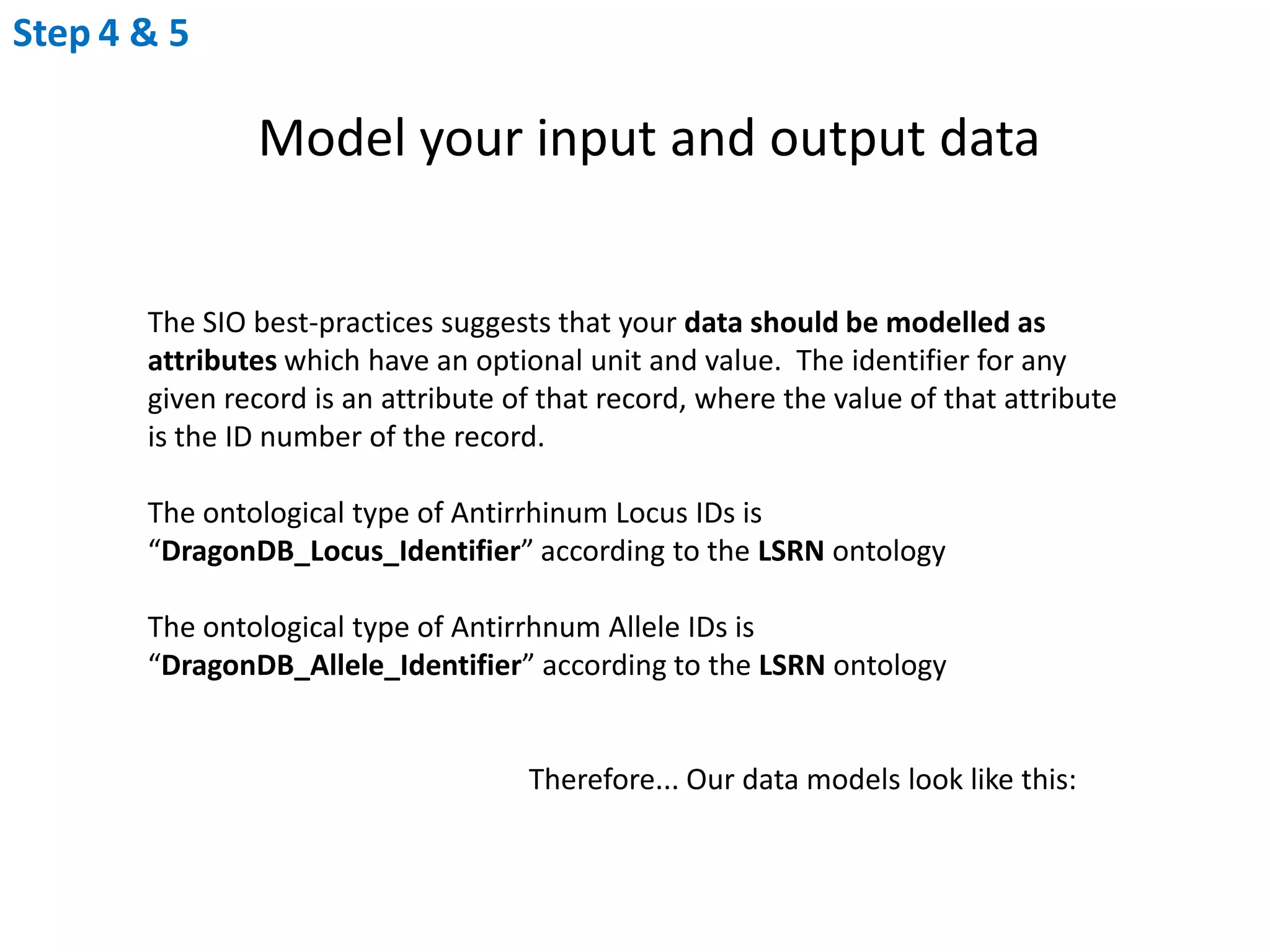 Step4 & 5Model your input and output dataThe SIO best-practices suggests that your data should be modelled as attributes which have an optional unit and value.  The identifier for any given record is an attribute of that record, where the value of that attribute is the ID number of the record.The ontological type of Antirrhinum Locus IDs is “DragonDB_Locus_Identifier” according to the LSRN ontologyThe ontological type of Antirrhnum Allele IDs is “DragonDB_Allele_Identifier” according to the LSRN ontology			Therefore... Our data models look like this: