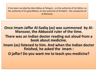 It has been narrated by Abul Abbas al-Taleqani - on the authority of his father, on
  the authority of his grandfather, on the authority of Al-Rabi’a - the companion of
                                     al-Mansoor,




 Once Imam Jaffar Al-Sadiq (as) was summoned by Al-
       Mansoor, the Abbassid ruler of the time.
 There was an Indian doctor reading out aloud from a
                  book about medicine.
Imam (as) listened to him. And when the Indian doctor
             finished, he asked the Imam :
   O jaffar! Do you want me to teach you medicine?
 