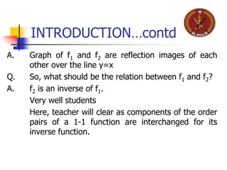INTRODUCTION…contd
A. Graph of f1 and f2 are reflection images of each
other over the line y=x
Q. So, what should be the relation between f1 and f2?
A. f2 is an inverse of f1.
Very well students
Here, teacher will clear as components of the order
pairs of a 1-1 function are interchanged for its
inverse function.
 