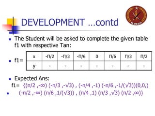 DEVELOPMENT …contd
 The Student will be asked to complete the given table
f1 with respective Tan:
 f1=
 Expected Ans:
x -Π/2 -Π/3 -Π/6 0 Π/6 Π/3 Π/2
y - - - - - - -
f1= {(π/2 ,-∞) (-π/3 ,-√3) , (-π/4 ,-1) (-π/6 ,-1/(√3))(0,0,)
 (-π/2 ,-∞) (π/6 ,1/(√3)) , (π/4 ,1) (π/3 ,√3) (π/2 ,∞)}
 