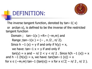 DEFINITION:
The inverse tangent function, denoted by tan−1( x)
or arctan x), is defined to be the inverse of the restricted
tangent function
Domain ; tan−1(x ) =R= (−∞,∞) and
Range ;tan−1(x ) = (− , π /2 , π/ 2).
Since h −1 (x) = y if and only if h(y) = x,
we have: tan−1 x = y if and only if
tan(y) = x and − π/ 2 < y < π/ 2 . Since h(h −1 (x)) = x
and h −1 (h(x)) = x, we have: tan(tan−1 (x)) = x
for x ∈ (−∞,∞) tan−1 (tan(x)) = x for x ∈( − π/ 2 , π/ 2 ).
 