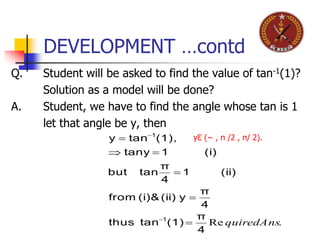 DEVELOPMENT …contd
Q. Student will be asked to find the value of tan-1(1)?
Solution as a model will be done?
A. Student, we have to find the angle whose tan is 1
let that angle be y, then
.Re quiredAns
4
π
(1)tanthus
4
π
y(ii)(i)from
(ii)1
4
π
tanbut
(i)1tany
(1),tany
1
1







yƐ (− , π /2 , π/ 2).
 