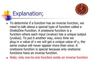  To determine if a function has an inverse function, we
need to talk about a special type of function called a
OnetoOne Function. A onetoone function is a
function where each input (xvalue) has a unique output
(yvalue). To put it another way, every time we
plug in a value of x we will get a unique value of y, the
same yvalue will never appear more than once. A
onetoone function is special because only onetoone
functions have an inverse function.
 Note; only one-to-one function exists an inverse function
Explanation;
 