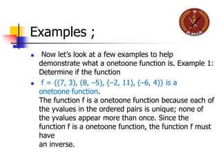 Examples ;
 Now let’s look at a few examples to help
demonstrate what a onetoone function is. Example 1:
Determine if the function
 f = {(7, 3), (8, –5), (–2, 11), (–6, 4)} is a
onetoone function.
The function f is a onetoone function because each of
the yvalues in the ordered pairs is unique; none of
the yvalues appear more than once. Since the
function f is a onetoone function, the function f must
have
an inverse.
 