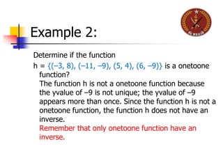 Example 2:
Determine if the function
h = {(–3, 8), (–11, –9), (5, 4), (6, –9)} is a onetoone
function?
The function h is not a onetoone function because
the yvalue of –9 is not unique; the yvalue of –9
appears more than once. Since the function h is not a
onetoone function, the function h does not have an
inverse.
Remember that only onetoone function have an
inverse.
 