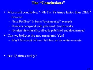 The “Conclusions”
• Microsoft concludes: ".NET is 28 times faster than J2EE"
–
–
–
–

Because:
“Java PetShop” is Sun’s “best practice” example
Numbers compared with published Oracle results
Identical functionality, all code published and documented

• Can we believe the raw numbers? Yes!
– Why? Microsoft delivers full docs on the entire scenario

• But 28 times really?

 