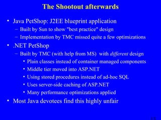 The Shootout afterwards
• Java PetShop: J2EE blueprint application
– Built by Sun to show "best practice" design
– Implementation by TMC missed quite a few optimizations

• .NET PetShop
– Built by TMC (with help from MS) with different design
• Plain classes instead of container managed components
• Middle tier moved into ASP.NET
• Using stored procedures instead of ad-hoc SQL
• Uses server-side caching of ASP.NET
• Many performance optimizations applied

• Most Java devotees find this highly unfair

 