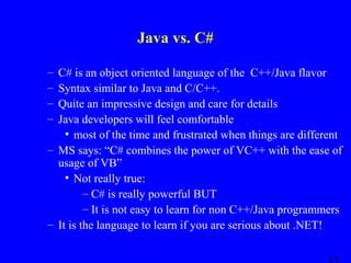 Java vs. C#
–
–
–
–

C# is an object oriented language of the C++/Java flavor
Syntax similar to Java and C/C++.
Quite an impressive design and care for details
Java developers will feel comfortable
• most of the time and frustrated when things are different
– MS says: “C# combines the power of VC++ with the ease of
usage of VB”
• Not really true:
– C# is really powerful BUT
– It is not easy to learn for non C++/Java programmers
– It is the language to learn if you are serious about .NET!

 