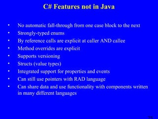 C# Features not in Java
•
•
•
•
•
•
•
•
•

No automatic fall-through from one case block to the next
Strongly-typed enums
By reference calls are explicit at caller AND callee
Method overrides are explicit
Supports versioning
Structs (value types)
Integrated support for properties and events
Can still use pointers with RAD language
Can share data and use functionality with components written
in many different languages

 