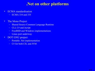 .Net on other platforms
•

ECMA standardisation
– ECMA 334 and 335

•

The Mono Project
–
–
–
–

•

Shared Source Common Language Runtime
CLI, C# and Jscript
FreeBSD and Windows implementations
Linux port underway

DOT GNU project
– Portable .Net implementation
– C# for both CIL and JVM

 
