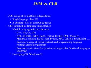 JVM vs. CLR
– JVM designed for platform independence
• Single language: Java (?)
• A separate JVM for each OS & device
– CLR designed for language independence
• Multiple languages for development
– C++, VB, C#, (J#)
– APL, COBOL, Eiffel, Forth, Fortran, Haskel, SML, Mercury,
Mondrian, Oberon, Pascal, Perl, Python, RPG, Scheme, SmallScript, …
– Impressive usage of formal methods and programming language
research during development
– Impressive extensions for generics and support for functional languages
underway
• Underlying OS: Windows (?)

 