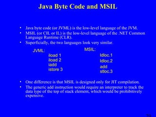 Java Byte Code and MSIL
•
•
•

Java byte code (or JVML) is the low-level language of the JVM.
MSIL (or CIL or IL) is the low-level language of the .NET Common
Language Runtime (CLR).
Superficially, the two languages look very similar.
JVML:

•
•

MSIL:
iload 1
iload 2
iadd
istore 3

ldloc.1
ldloc.2
add
stloc.3

One difference is that MSIL is designed only for JIT compilation.
The generic add instruction would require an interpreter to track the
data type of the top of stack element, which would be prohibitively
expensive.

 