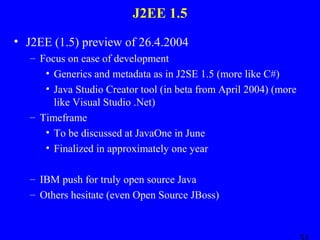 J2EE 1.5
• J2EE (1.5) preview of 26.4.2004
– Focus on ease of development
• Generics and metadata as in J2SE 1.5 (more like C#)
• Java Studio Creator tool (in beta from April 2004) (more
like Visual Studio .Net)
– Timeframe
• To be discussed at JavaOne in June
• Finalized in approximately one year
– IBM push for truly open source Java
– Others hesitate (even Open Source JBoss)

 