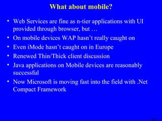 What about mobile?
• Web Services are fine as n-tier applications with UI
provided through browser, but …
• On mobile devices WAP hasn’t really caught on
• Even iMode hasn’t caught on in Europe
• Renewed Thin/Thick client discussion
• Java applications on Mobile devices are reasonably
successful
• Now Microsoft is moving fast into the field with .Net
Compact Framework

 