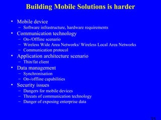 Building Mobile Solutions is harder
• Mobile device
– Software infrastructure, hardware requirements

• Communication technology
– On-/Offline scenario
– Wireless Wide Area Networks/ Wireless Local Area Networks
– Communication protocol

• Application architecture scenario
– Thin/fat client

• Data management
– Synchronisation
– On-/offline capabilities

• Security issues
– Dangers for mobile devices
– Threats of communication technology
– Danger of exposing enterprise data

 