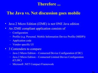 Therefore ...
The Java vs. Net discussion goes mobile
• Java 2 Micro Edition (J2ME) is not ONE Java edition
• An J2ME compliant application consists of
–
–
–
–

Configuration
Profile (e.g. Personal, Mobile Information Device Profile (MIDP))
Application code
Vendor specific UI

• 3 Contenders to compare
– Java 2 Micro Edition – Connected Device Configuration (CDC)
– Java 2 Micro Edition – Connected Limited Device Configuration
(CLDC)
– Microsoft .NET Compact Framework

 