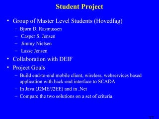 Student Project
• Group of Master Level Students (Hovedfag)
–
–
–
–

Bjørn D. Rasmussen
Casper S. Jensen
Jimmy Nielsen
Lasse Jensen

• Collaboration with DEIF
• Project Goals
– Build end-to-end mobile client, wireless, webservices based
application with back-end interface to SCADA
– In Java (J2ME/J2EE) and in .Net
– Compare the two solutions on a set of criteria

 