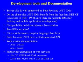 Development tools and Documentation
• Server-side is well supported by both Java and .NET IDEs
• On the client-side .NET IDEs benefit from the fact that .NET CF
is so close to .NET (With Java there are separate IDEs for
desktop and mobile application development)
• Compatibility problems between Java vendors
• Java IDEs are slow!
• C# is a richer/more complex language than Java
• Both Java and .NET have well documented API
• Web service documentation
– .NET - MSDN
– Java – Google

• Support for encryption of web services
– .Net CF: HTTPS and SOAP extensions
– J2ME: HTTPS, but only in CDC & MIDP 2.0

 