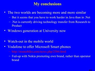 My conclusions
• The two worlds are becoming more and more similar
– But it seems that you have to work harder in Java than in .Net
– .Net is currently driving technology transfer from Research to
Product

• Windows generation at University now
• Watch-out in the mobile world
• Vodafone to offer Microsoft Smart phones
– http://msmobiles.com/news.php/2504.html
– Fed-up with Nokia promoting own brand, rather than operator
brand

 