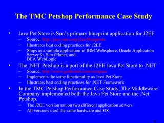 The TMC Petshop Performance Case Study
•

Java Pet Store is Sun’s primary blueprint application for J2EE
–
–
–

•

The .NET Petshop is a port of the J2EE Java Pet Store to .NET
–
–
–

•

Source: http://java.sun.com/j2ee/blueprints
Illustrates best coding practices for J2EE
Ships as a sample application in IBM Websphere, Oracle Application
Server 9i, Sun iPlanet, and
BEA WebLogic
Source: http://www.gotdotnet.com/compare
Implements the same functionality as Java Pet Store
Illustrates best coding practices for .NET Framework

In the TMC Petshop Performance Case Study, The Middleware
Company implemented both the Java Pet Store and the .Net
Petshop.
–
–

The J2EE version ran on two different application servers
All versions used the same hardware and OS

 