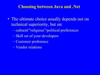 Choosing between Java and .Net
• The ultimate choice usually depends not on
technical superiority, but on:
–
–
–
–

cultural/”religious”/political preferences
Skill set of your developers
Customer preference
Vendor relations

 