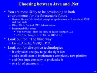 Choosing between Java and .Net
• You are most likely to be developing in both
environments for the foreseeable future
– Gartner Group: 30+% of all enterprise applications will have both J2EE
and .Net code
– Often IIS in front of J2EE infrastructure
– Interoperability issues
• Web Services (often too slow or doesn’t support …)
• J2EE/.Net bridge (IL -> JBC or JBC ->IL)

• Look out for “The third way”
– Linux, Apache, MySQL, PhP, …

• Look out for disruptive technologies
–
–
–
–

It only takes one guy to get the right idea
and a small team to implement a completely new platform
and One large company to productise it
or a lot of grassroots …
54

 