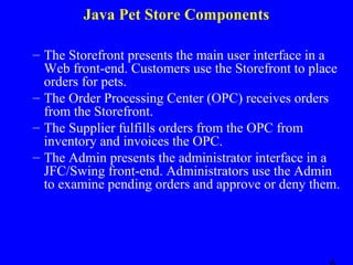 Java Pet Store Components
– The Storefront presents the main user interface in a
Web front-end. Customers use the Storefront to place
orders for pets.
– The Order Processing Center (OPC) receives orders
from the Storefront.
– The Supplier fulfills orders from the OPC from
inventory and invoices the OPC.
– The Admin presents the administrator interface in a
JFC/Swing front-end. Administrators use the Admin
to examine pending orders and approve or deny them.

 