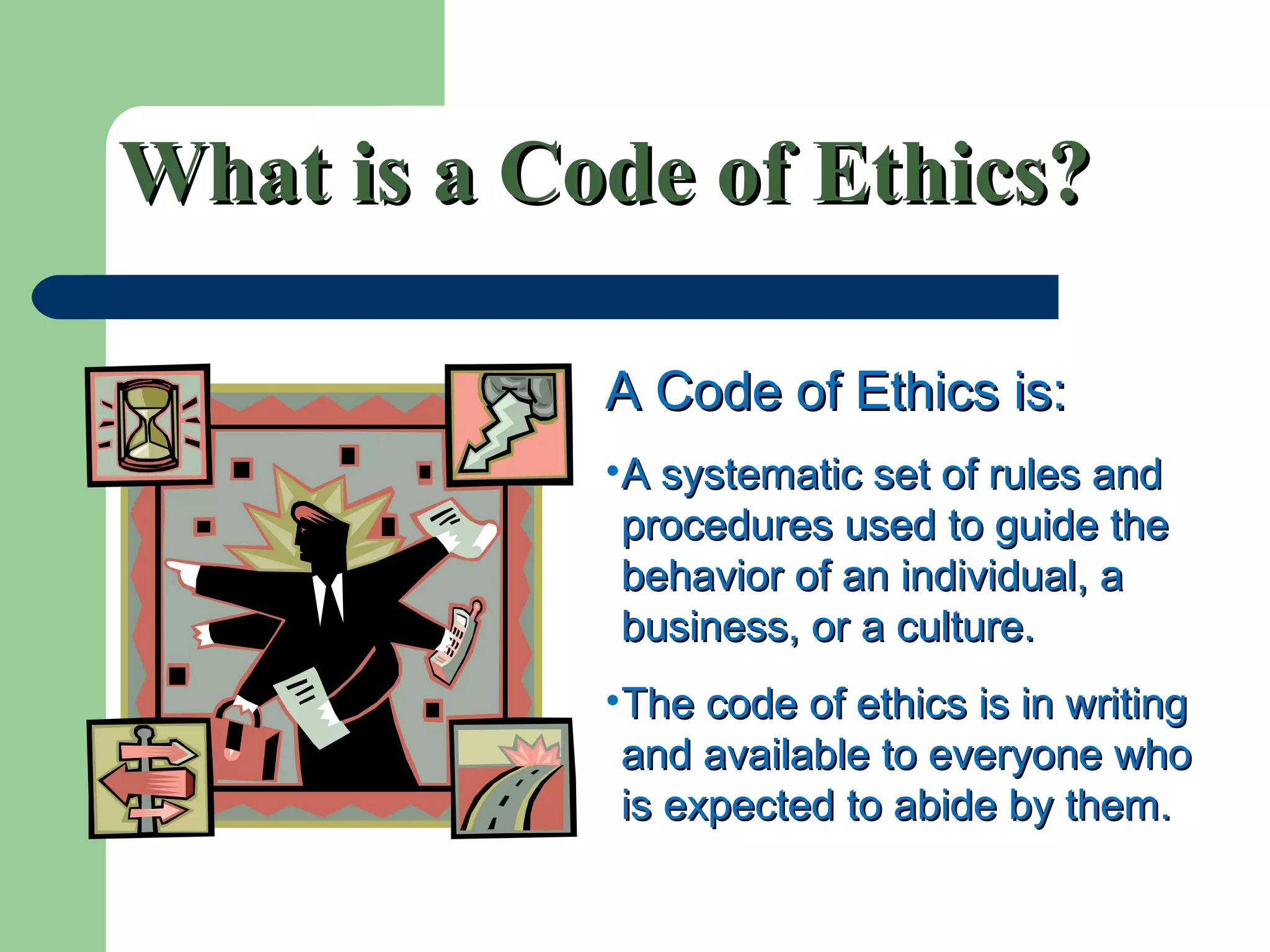 What is a Code of Ethics?What is a Code of Ethics?
A Code of Ethics is:A Code of Ethics is:
•A systematic set of rules andA systematic set of rules and
procedures used to guide theprocedures used to guide the
behavior of an individual, abehavior of an individual, a
business, or a culture.business, or a culture.
•The code of ethics is in writingThe code of ethics is in writing
and available to everyone whoand available to everyone who
is expected to abide by them.is expected to abide by them.
 