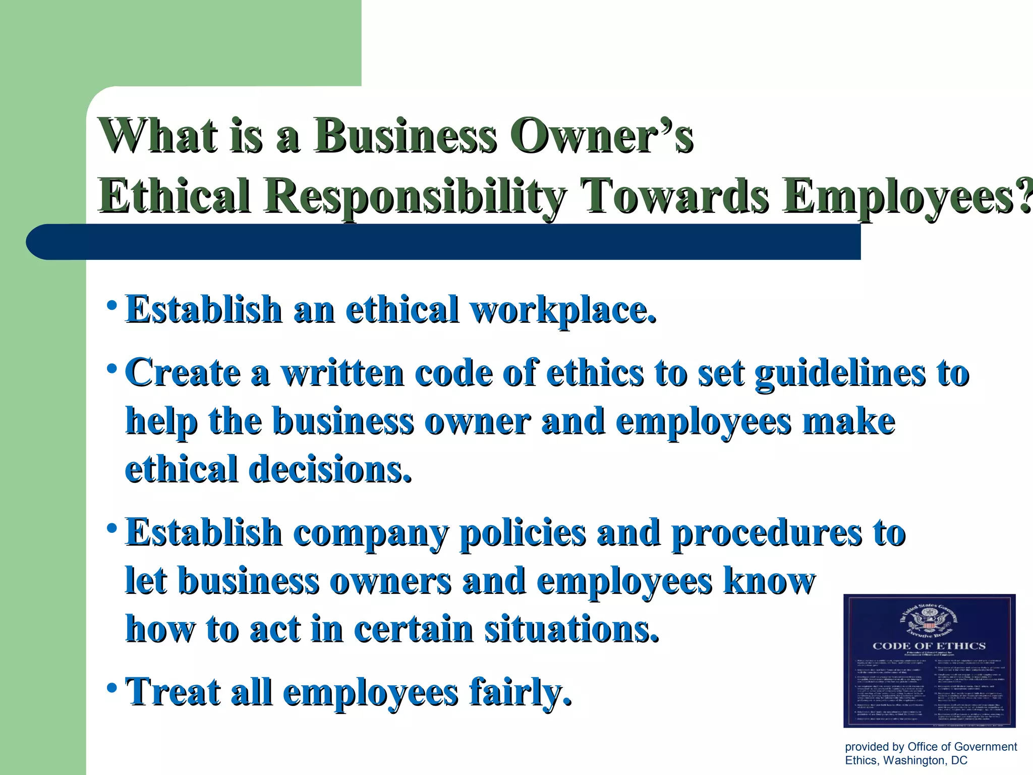 What is a Business Owner’sWhat is a Business Owner’s
Ethical Responsibility Towards Employees?Ethical Responsibility Towards Employees?
• Establish an ethical workplace.Establish an ethical workplace.
• Create a written code of ethics to set guidelines toCreate a written code of ethics to set guidelines to
help the business owner and employees makehelp the business owner and employees make
ethical decisions.ethical decisions.
• Establish company policies and procedures toEstablish company policies and procedures to
let business owners and employees knowlet business owners and employees know
how to act in certain situations.how to act in certain situations.
• Treat all employees fairly.Treat all employees fairly.
provided by Office of Government
Ethics, Washington, DC
 