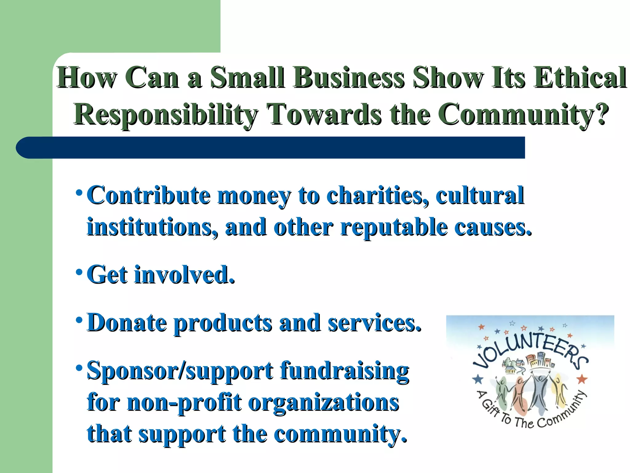 How Can a Small Business Show Its EthicalHow Can a Small Business Show Its Ethical
Responsibility Towards the Community?Responsibility Towards the Community?
•Contribute money to charities, culturalContribute money to charities, cultural
institutions, and other reputable causes.institutions, and other reputable causes.
•Get involved.Get involved.
•Donate products and services.Donate products and services.
•Sponsor/support fundraisingSponsor/support fundraising
for non-profit organizationsfor non-profit organizations
that support the community.that support the community.
 