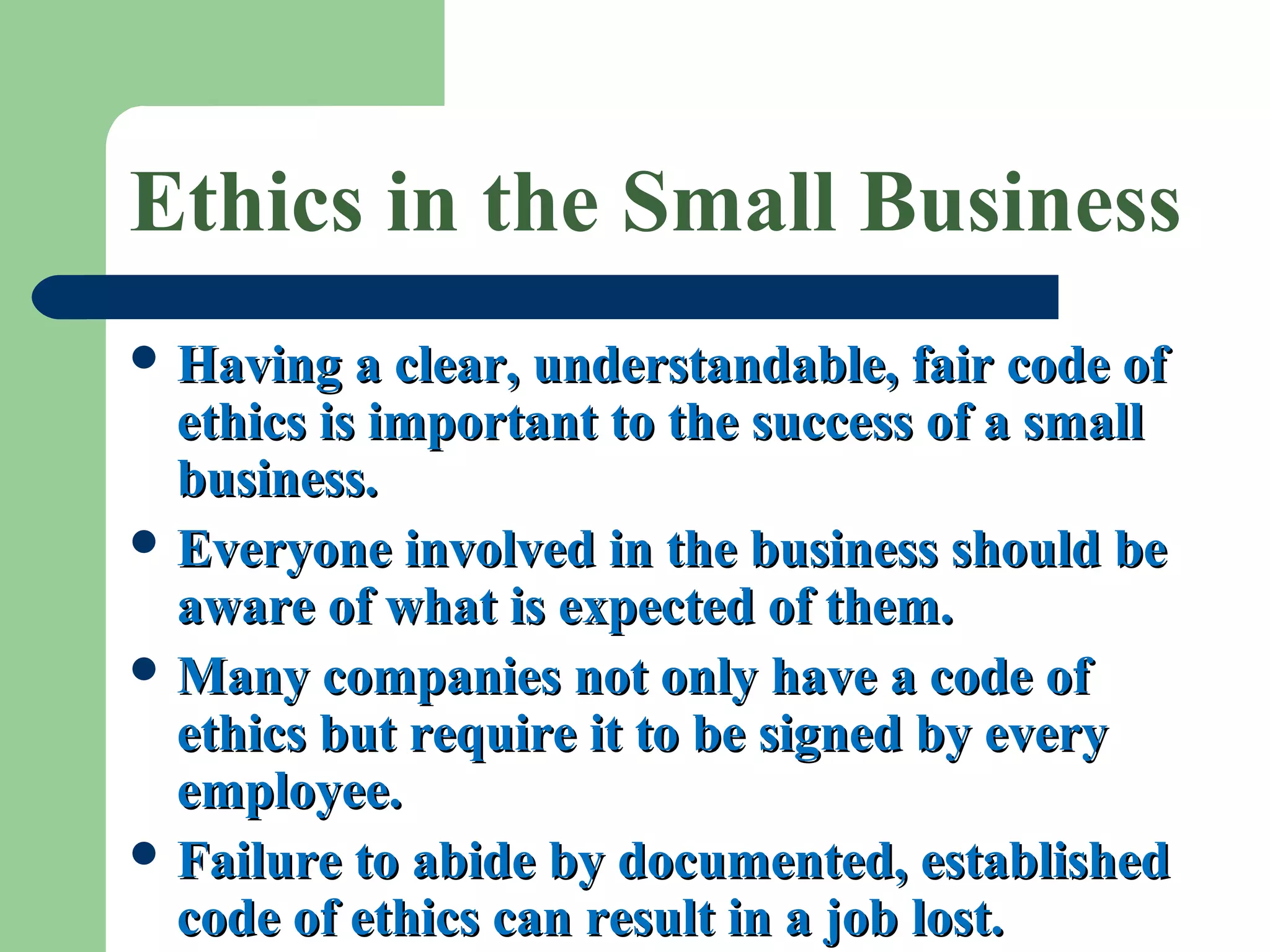 Ethics in the Small Business
 Having a clear, understandable, fair code ofHaving a clear, understandable, fair code of
ethics is important to the success of a smallethics is important to the success of a small
business.business.
 Everyone involved in the business should beEveryone involved in the business should be
aware of what is expected of them.aware of what is expected of them.
 Many companies not only have a code ofMany companies not only have a code of
ethics but require it to be signed by everyethics but require it to be signed by every
employee.employee.
 Failure to abide by documented, establishedFailure to abide by documented, established
code of ethics can result in a job lost.code of ethics can result in a job lost.
 