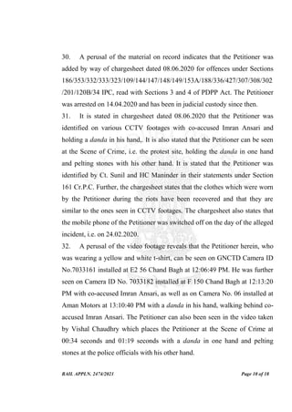 BAIL APPLN. 2474/2021 Page 10 of 18
30. A perusal of the material on record indicates that the Petitioner was
added by way of chargesheet dated 08.06.2020 for offences under Sections
186/353/332/333/323/109/144/147/148/149/153A/188/336/427/307/308/302
/201/120B/34 IPC, read with Sections 3 and 4 of PDPP Act. The Petitioner
was arrested on 14.04.2020 and has been in judicial custody since then.
31. It is stated in chargesheet dated 08.06.2020 that the Petitioner was
identified on various CCTV footages with co-accused Imran Ansari and
holding a danda in his hand,. It is also stated that the Petitioner can be seen
at the Scene of Crime, i.e. the protest site, holding the danda in one hand
and pelting stones with his other hand. It is stated that the Petitioner was
identified by Ct. Sunil and HC Maninder in their statements under Section
161 Cr.P.C. Further, the chargesheet states that the clothes which were worn
by the Petitioner during the riots have been recovered and that they are
similar to the ones seen in CCTV footages. The chargesheet also states that
the mobile phone of the Petitioner was switched off on the day of the alleged
incident, i.e. on 24.02.2020.
32. A perusal of the video footage reveals that the Petitioner herein, who
was wearing a yellow and white t-shirt, can be seen on GNCTD Camera ID
No.7033161 installed at E2 56 Chand Bagh at 12:06:49 PM. He was further
seen on Camera ID No. 7033182 installed at F 150 Chand Bagh at 12:13:20
PM with co-accused Imran Ansari, as well as on Camera No. 06 installed at
Aman Motors at 13:10:40 PM with a danda in his hand, walking behind co-
accused Imran Ansari. The Petitioner can also been seen in the video taken
by Vishal Chaudhry which places the Petitioner at the Scene of Crime at
00:34 seconds and 01:19 seconds with a danda in one hand and pelting
stones at the police officials with his other hand.
 