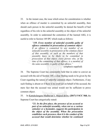 BAIL APPLN. 2474/2021 Page 11 of 18
33. In the instant case, the issue which arises for consideration is whether
when an offence of murder is committed by an unlawful assembly, then
should each person in the unlawful assembly be denied the benefit of bail
regardless of his role in the unlawful assembly or the object of the unlawful
assembly. In order to understand the contention of the learned ASG, it is
useful to refer to Section 149 IPC which reads as follows:
“149. Every member of unlawful assembly guilty of
offence committed in prosecution of common object.-
If an offence is committed by any member of an
unlawful assembly in prosecution of the common object
of that assembly, or such as the members of that
assembly knew to be likely to be committed in
prosecution of that object, every person who, at the
time of the committing of that offence, is a member of
the same assembly, is guilty of that offence.”
(emphasis supplied)
34. The Supreme Court has consistently held that in order to convict an
accused with the aid of Section 149, a clear finding needs to be given by the
Court regarding the nature of unlawful common object. Furthermore, if any
such finding is absent or if there is no overt act on behalf of the accused, the
mere fact that the accused was armed would not be sufficient to prove
common object.
35. In Kattukulangara Madhavan v. Majeed &Ors, (2017) 5 SCC 568, the
Supreme Court has categorically stated:
“23. In the first place, the presence of an accused as
part of an unlawful assembly, when not as a curious
onlooker or a bystander, suggests his participation in
the object of the assembly. When the prosecution
establishes such presence, then it is the conduct of the
accused that would determine whether he continued
 