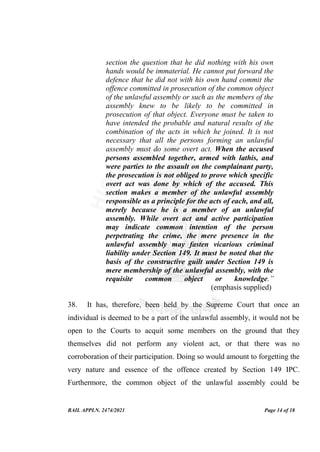BAIL APPLN. 2474/2021 Page 14 of 18
section the question that he did nothing with his own
hands would be immaterial. He cannot put forward the
defence that he did not with his own hand commit the
offence committed in prosecution of the common object
of the unlawful assembly or such as the members of the
assembly knew to be likely to be committed in
prosecution of that object. Everyone must be taken to
have intended the probable and natural results of the
combination of the acts in which he joined. It is not
necessary that all the persons forming an unlawful
assembly must do some overt act. When the accused
persons assembled together, armed with lathis, and
were parties to the assault on the complainant party,
the prosecution is not obliged to prove which specific
overt act was done by which of the accused. This
section makes a member of the unlawful assembly
responsible as a principle for the acts of each, and all,
merely because he is a member of an unlawful
assembly. While overt act and active participation
may indicate common intention of the person
perpetrating the crime, the mere presence in the
unlawful assembly may fasten vicarious criminal
liability under Section 149. It must be noted that the
basis of the constructive guilt under Section 149 is
mere membership of the unlawful assembly, with the
requisite common object or knowledge.”
(emphasis supplied)
38. It has, therefore, been held by the Supreme Court that once an
individual is deemed to be a part of the unlawful assembly, it would not be
open to the Courts to acquit some members on the ground that they
themselves did not perform any violent act, or that there was no
corroboration of their participation. Doing so would amount to forgetting the
very nature and essence of the offence created by Section 149 IPC.
Furthermore, the common object of the unlawful assembly could be
 