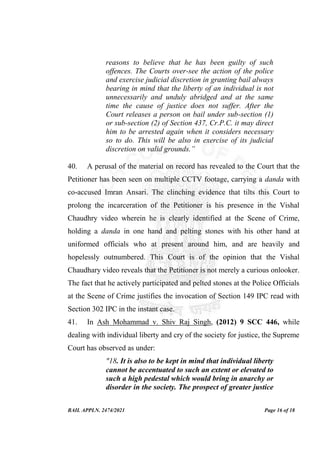 BAIL APPLN. 2474/2021 Page 16 of 18
reasons to believe that he has been guilty of such
offences. The Courts over-see the action of the police
and exercise judicial discretion in granting bail always
bearing in mind that the liberty of an individual is not
unnecessarily and unduly abridged and at the same
time the cause of justice does not suffer. After the
Court releases a person on bail under sub-section (1)
or sub-section (2) of Section 437, Cr.P.C. it may direct
him to be arrested again when it considers necessary
so to do. This will be also in exercise of its judicial
discretion on valid grounds.”
40. A perusal of the material on record has revealed to the Court that the
Petitioner has been seen on multiple CCTV footage, carrying a danda with
co-accused Imran Ansari. The clinching evidence that tilts this Court to
prolong the incarceration of the Petitioner is his presence in the Vishal
Chaudhry video wherein he is clearly identified at the Scene of Crime,
holding a danda in one hand and pelting stones with his other hand at
uniformed officials who at present around him, and are heavily and
hopelessly outnumbered. This Court is of the opinion that the Vishal
Chaudhary video reveals that the Petitioner is not merely a curious onlooker.
The fact that he actively participated and pelted stones at the Police Officials
at the Scene of Crime justifies the invocation of Section 149 IPC read with
Section 302 IPC in the instant case.
41. In Ash Mohammad v. Shiv Raj Singh, (2012) 9 SCC 446, while
dealing with individual liberty and cry of the society for justice, the Supreme
Court has observed as under:
"18. It is also to be kept in mind that individual liberty
cannot be accentuated to such an extent or elevated to
such a high pedestal which would bring in anarchy or
disorder in the society. The prospect of greater justice
 
