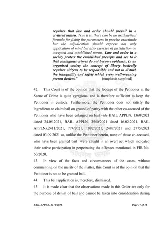 BAIL APPLN. 2474/2021 Page 17 of 18
requires that law and order should prevail in a
civilised milieu. True it is, there can be no arithmetical
formula for fixing the parameters in precise exactitude
but the adjudication should express not only
application of mind but also exercise of jurisdiction on
accepted and established norms. Law and order in a
society protect the established precepts and see to it
that contagious crimes do not become epidemic. In an
organised society the concept of liberty basically
requires citizens to be responsible and not to disturb
the tranquillity and safety which every well-meaning
person desires." (emphasis supplied)
42. This Court is of the opinion that the footage of the Petitioner at the
Scene of Crime is quite egregious, and is therefore sufficient to keep the
Petitioner in custody. Furthermore, the Petitioner does not satisfy the
ingredients to claim bail on ground of parity with the other co-accused of the
Petitioner who have been enlarged on bail vide BAIL APPLN. 1360/2021
dated 24.05.2021, BAIL APPLN. 3550/2021 dated 16.02.2021, BAIL
APPLNs.2411/2021, 774/2021, 1882/2021, 2487/2021 and 2775/2021
dated 03.09.2021 as, unlike the Petitioner herein, none of those co-accused,
who have been granted bail were caught in an overt act which indicated
their active participation in perpetrating the offences mentioned in FIR No.
60/2020.
43. In view of the facts and circumstances of the cases, without
commenting on the merits of the matter, this Court is of the opinion that the
Petitioner is not to be granted bail.
44. This bail application is, therefore, dismissed.
45. It is made clear that the observations made in this Order are only for
the purpose of denial of bail and cannot be taken into consideration during
 