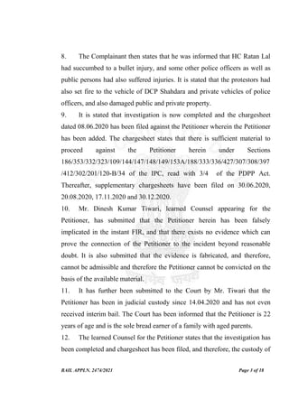 BAIL APPLN. 2474/2021 Page 3 of 18
8. The Complainant then states that he was informed that HC Ratan Lal
had succumbed to a bullet injury, and some other police officers as well as
public persons had also suffered injuries. It is stated that the protestors had
also set fire to the vehicle of DCP Shahdara and private vehicles of police
officers, and also damaged public and private property.
9. It is stated that investigation is now completed and the chargesheet
dated 08.06.2020 has been filed against the Petitioner wherein the Petitioner
has been added. The chargesheet states that there is sufficient material to
proceed against the Petitioner herein under Sections
186/353/332/323/109/144/147/148/149/153A/188/333/336/427/307/308/397
/412/302/201/120-B/34 of the IPC, read with 3/4 of the PDPP Act.
Thereafter, supplementary chargesheets have been filed on 30.06.2020,
20.08.2020, 17.11.2020 and 30.12.2020.
10. Mr. Dinesh Kumar Tiwari, learned Counsel appearing for the
Petitioner, has submitted that the Petitioner herein has been falsely
implicated in the instant FIR, and that there exists no evidence which can
prove the connection of the Petitioner to the incident beyond reasonable
doubt. It is also submitted that the evidence is fabricated, and therefore,
cannot be admissible and therefore the Petitioner cannot be convicted on the
basis of the available material.
11. It has further been submitted to the Court by Mr. Tiwari that the
Petitioner has been in judicial custody since 14.04.2020 and has not even
received interim bail. The Court has been informed that the Petitioner is 22
years of age and is the sole bread earner of a family with aged parents.
12. The learned Counsel for the Petitioner states that the investigation has
been completed and chargesheet has been filed, and therefore, the custody of
 