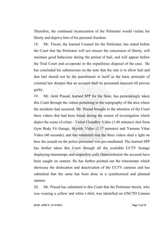 BAIL APPLN. 2474/2021 Page 5 of 18
Therefore, the continued incarceration of the Petitioner would violate his
liberty and deprive him of his personal freedom.
18. Mr. Tiwari, the learned Counsel for the Petitioner, has stated before
the Court that the Petitioner will not misuse the concession of liberty, will
maintain good behaviour during the period of bail, and will appear before
the Trial Court and co-operate in the expeditious disposal of the case. He
has concluded his submissions on the note that the rule is to allow bail and
that bail should not be the punishment in itself as the basic principle of
criminal law dictates that an accused shall be presumed innocent till proven
guilty.
19. Mr. Amit Prasad, learned SPP for the State, has painstakingly taken
this Court through the videos pertaining to the topography of the area where
the incidents had occurred. Mr. Prasad brought to the attention of the Court
three videos that had been found during the course of investigation which
depict the scene of crime - Vishal Chaudhry Video (1.48 minutes) shot from
Gym Body Fit Garage, Skyride Video (1.37 minutes) and Yamuna Vihar
Video (40 seconds), and has submitted that the three videos shed a light on
how the assault on the police personnel was pre-meditated. The learned SPP
has further taken this Court through all the available CCTV footage
displaying timestamps and respective galis (lanes)wherein the accused have
been caught on camera. He has further pointed out the timestamps which
showcase the dislocation and deactivation of the CCTV cameras and has
submitted that the same has been done in a synchronised and planned
manner.
20. Mr. Prasad has submitted to this Court that the Petitioner herein, who
was wearing a yellow and white t-shirt, was identified on GNCTD Camera
 