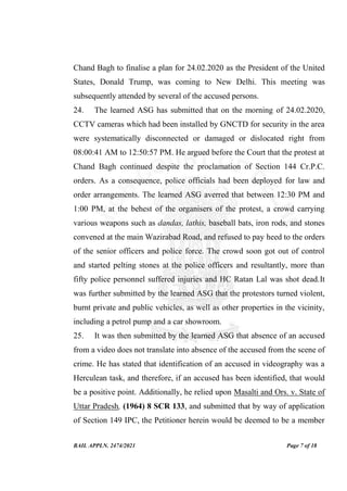 BAIL APPLN. 2474/2021 Page 7 of 18
Chand Bagh to finalise a plan for 24.02.2020 as the President of the United
States, Donald Trump, was coming to New Delhi. This meeting was
subsequently attended by several of the accused persons.
24. The learned ASG has submitted that on the morning of 24.02.2020,
CCTV cameras which had been installed by GNCTD for security in the area
were systematically disconnected or damaged or dislocated right from
08:00:41 AM to 12:50:57 PM. He argued before the Court that the protest at
Chand Bagh continued despite the proclamation of Section 144 Cr.P.C.
orders. As a consequence, police officials had been deployed for law and
order arrangements. The learned ASG averred that between 12:30 PM and
1:00 PM, at the behest of the organisers of the protest, a crowd carrying
various weapons such as dandas, lathis, baseball bats, iron rods, and stones
convened at the main Wazirabad Road, and refused to pay heed to the orders
of the senior officers and police force. The crowd soon got out of control
and started pelting stones at the police officers and resultantly, more than
fifty police personnel suffered injuries and HC Ratan Lal was shot dead.It
was further submitted by the learned ASG that the protestors turned violent,
burnt private and public vehicles, as well as other properties in the vicinity,
including a petrol pump and a car showroom.
25. It was then submitted by the learned ASG that absence of an accused
from a video does not translate into absence of the accused from the scene of
crime. He has stated that identification of an accused in videography was a
Herculean task, and therefore, if an accused has been identified, that would
be a positive point. Additionally, he relied upon Masalti and Ors. v. State of
Uttar Pradesh, (1964) 8 SCR 133, and submitted that by way of application
of Section 149 IPC, the Petitioner herein would be deemed to be a member
 