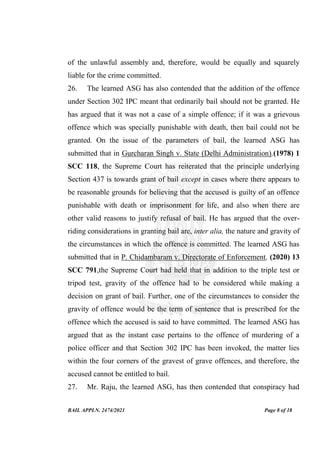 BAIL APPLN. 2474/2021 Page 8 of 18
of the unlawful assembly and, therefore, would be equally and squarely
liable for the crime committed.
26. The learned ASG has also contended that the addition of the offence
under Section 302 IPC meant that ordinarily bail should not be granted. He
has argued that it was not a case of a simple offence; if it was a grievous
offence which was specially punishable with death, then bail could not be
granted. On the issue of the parameters of bail, the learned ASG has
submitted that in Gurcharan Singh v. State (Delhi Administration),(1978) 1
SCC 118, the Supreme Court has reiterated that the principle underlying
Section 437 is towards grant of bail except in cases where there appears to
be reasonable grounds for believing that the accused is guilty of an offence
punishable with death or imprisonment for life, and also when there are
other valid reasons to justify refusal of bail. He has argued that the over-
riding considerations in granting bail are, inter alia, the nature and gravity of
the circumstances in which the offence is committed. The learned ASG has
submitted that in P. Chidambaram v. Directorate of Enforcement, (2020) 13
SCC 791,the Supreme Court had held that in addition to the triple test or
tripod test, gravity of the offence had to be considered while making a
decision on grant of bail. Further, one of the circumstances to consider the
gravity of offence would be the term of sentence that is prescribed for the
offence which the accused is said to have committed. The learned ASG has
argued that as the instant case pertains to the offence of murdering of a
police officer and that Section 302 IPC has been invoked, the matter lies
within the four corners of the gravest of grave offences, and therefore, the
accused cannot be entitled to bail.
27. Mr. Raju, the learned ASG, has then contended that conspiracy had
 