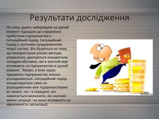 Результати дослідження
На нашу думку найкращим на даний
момент підходом до управління
прибутком підприємства є
ситуаційний підхід. Ситуаційний
підхід є логічним продовженням
теорії систем. Він базується на тому,
що використання різних методів
управління, диктуються конкретним
складом обставин, які в значній мірі
впливають на підприємство в даний
момент. Умови, в яких зараз
працюють підприємства значно
ускладнюються. Ситуаційний підхід
концентрується саме на
розходженням між підприємствами
як ззовні, так і в середині, він
намагається визначити, які значимі
змінні ситуації і як вони впливають на
ефективність організації.
 