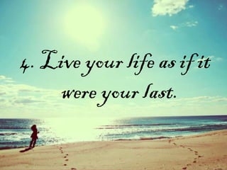 4. Live your life as if it
were your last.
 