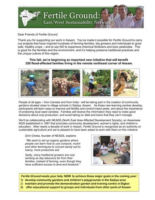 Dear Friends of Fertile Ground,
Thank you for supporting our work in Assam. You’ve made it possible for Fertile Ground to carry
out projects that have inspired hundreds of farming families, tea growers and individuals to grow
safe, healthy crops – and to say NO to expensive chemical fertilizers and toxic pesticides. This
is good for the families and the environment, and it’s helping preserve traditional practices and
the unique culture of this region.

        This fall, we’re beginning an important new initiative that will benefit
      250 flood-affected families living in the remote northeast corner of Assam.




People of all ages – from Canada and from India - will be taking part in the creation of community
gardens situated close to village schools in Sadiya, Assam. As these new learning centres develop,
participants will learn ways to improve soil fertility and control insect pests, and about the importance
of protecting local seed varieties. Families will receive the information they need to make good
decisions about crop production, and avoid taking on debt and loans that they can’t manage.
We’ll be collaborating with NEADS (North East Area Affected Development Society), an Assamese
NGO established in 1987 that promotes community development, women’s rights, and children’s
education. After nearly a decade of work in Assam, Fertile Ground is recognized as an authority on
sustainable agriculture and we’re pleased to have been asked to work with them on this initiative.

     Girin Chetia, founder of NEADS, explains
      “We want to set up organic gardens where
     people can learn how to use compost, mulch
     and other techniques to convert sandy soil to
     loamy, more productive soil.
     Sadly, many traditional growers are now
     working as day labourers far from their
     families, instead of farming, even though they
     have sufficient access to land and livestock.”



  Fertile Ground needs your help NOW to achieve these major goals in the coming year:
  1) develop community gardens and children’s playgrounds in the Sadiya area
  2) maintain and promote the demonstration garden and training centre in Digboi
  3) offer educational support to groups and individuals from other parts of Assam
 