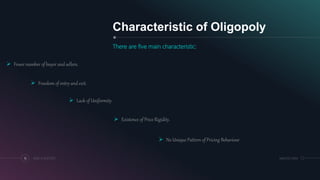 Characteristic of Oligopoly
There are five main characteristic:
18 ADD A FOOTER MM.DD.20XX
 Fewer number of buyer and sellers.
 Freedom of entry and exit.
 Lack of Uniformity.
 Existence of Price Rigidity.
 No Unique Pattern of Pricing Behaviour
 