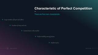 Characteristic of Perfect Competition
There are five main characteristic:
6 ADD A FOOTER MM.DD.20XX
 Large number of buyer and sellers.
 Freedom of entry and exit.
 Limited share in the market.
 Perfect mobility among factors.
 Uniform price
 