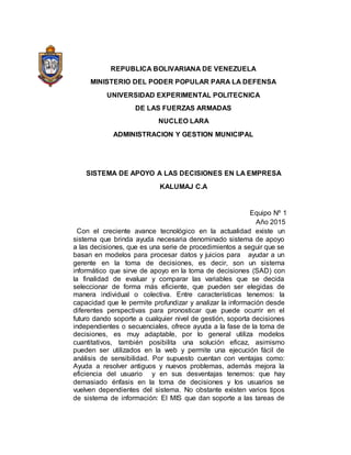 REPUBLICA BOLIVARIANA DE VENEZUELA
MINISTERIO DEL PODER POPULAR PARA LA DEFENSA
UNIVERSIDAD EXPERIMENTAL POLITECNICA
DE LAS FUERZAS ARMADAS
NUCLEO LARA
ADMINISTRACION Y GESTION MUNICIPAL
SISTEMA DE APOYO A LAS DECISIONES EN LA EMPRESA
KALUMAJ C.A
Equipo Nº 1
Año 2015
Con el creciente avance tecnológico en la actualidad existe un
sistema que brinda ayuda necesaria denominado sistema de apoyo
a las decisiones, que es una serie de procedimientos a seguir que se
basan en modelos para procesar datos y juicios para ayudar a un
gerente en la toma de decisiones, es decir, son un sistema
informático que sirve de apoyo en la toma de decisiones (SAD) con
la finalidad de evaluar y comparar las variables que se decida
seleccionar de forma más eficiente, que pueden ser elegidas de
manera individual o colectiva. Entre características tenemos: la
capacidad que le permite profundizar y analizar la información desde
diferentes perspectivas para pronosticar que puede ocurrir en el
futuro dando soporte a cualquier nivel de gestión, soporta decisiones
independientes o secuenciales, ofrece ayuda a la fase de la toma de
decisiones, es muy adaptable, por lo general utiliza modelos
cuantitativos, también posibilita una solución eficaz, asimismo
pueden ser utilizados en la web y permite una ejecución fácil de
análisis de sensibilidad. Por supuesto cuentan con ventajas como:
Ayuda a resolver antiguos y nuevos problemas, además mejora la
eficiencia del usuario y en sus desventajas tenemos: que hay
demasiado énfasis en la toma de decisiones y los usuarios se
vuelven dependientes del sistema. No obstante existen varios tipos
de sistema de información: El MIS que dan soporte a las tareas de
 