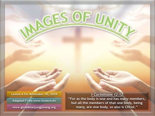 Lesson 6 for November 10, 2018
Adapted From www.fustero.es
www.gmahktanjungpinang.org
1 Corinthians 12:12
“For as the body is one and has many members,
but all the members of that one body, being
many, are one body, so also is Christ.”
 