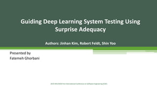 Guiding Deep Learning System Testing Using
Surprise Adequacy
Authors: Jinhan Kim, Robert Feldt, Shin Yoo
Presented by
Fatemeh Ghorbani
2019 IEEE/ACM 41st International Conference on Software Engineering (ICSE)
 