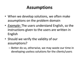 Assumptions
• When we develop solutions, we often make
assumptions on the problem domain
• Example: The users understand English, so the
instructions given to the users are written in
English
• Should we verify the validity of our
assumptions?
– Better do so, otherwise, we may waste our time in
developing useless solutions for the clients/users
 