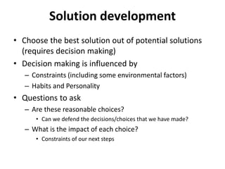 Solution development
• Choose the best solution out of potential solutions
(requires decision making)
• Decision making is influenced by
– Constraints (including some environmental factors)
– Habits and Personality
• Questions to ask
– Are these reasonable choices?
• Can we defend the decisions/choices that we have made?
– What is the impact of each choice?
• Constraints of our next steps
 